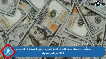 رسميًا.. استقرار سعر الدولار أمام الجنيه اليوم الجمعة 15 أغسطس 2025 في آخر تحديث